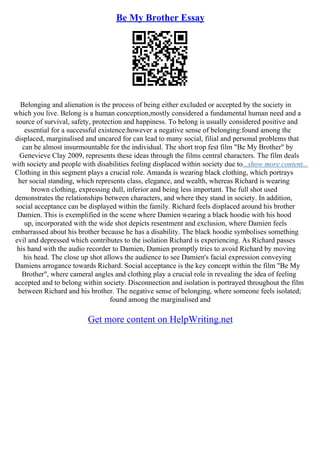 Be My Brother Essay
Belonging and alienation is the process of being either excluded or accepted by the society in
which you live. Belong is a human conception,mostly considered a fundamental human need and a
source of survival, safety, protection and happiness. To belong is usually considered positive and
essential for a successful existence:however a negative sense of belonging:found among the
displaced, marginalised and uncared for can lead to many social, filial and personal problems that
can be almost insurmountable for the individual. The short trop fest film "Be My Brother" by
Genevieve Clay 2009, represents these ideas through the films central characters. The film deals
with society and people with disabilities feeling displaced within society due to...show more content...
Clothing in this segment plays a crucial role. Amanda is wearing black clothing, which portrays
her social standing, which represents class, elegance, and wealth, whereas Richard is wearing
brown clothing, expressing dull, inferior and being less important. The full shot used
demonstrates the relationships between characters, and where they stand in society. In addition,
social acceptance can be displayed within the family. Richard feels displaced around his brother
Damien. This is exemplified in the scene where Damien wearing a black hoodie with his hood
up, incorporated with the wide shot depicts resentment and exclusion, where Damien feels
embarrassed about his brother because he has a disability. The black hoodie symbolises something
evil and depressed which contributes to the isolation Richard is experiencing. As Richard passes
his hand with the audio recorder to Damien, Damien promptly tries to avoid Richard by moving
his head. The close up shot allows the audience to see Damien's facial expression conveying
Damiens arrogance towards Richard. Social acceptance is the key concept within the film "Be My
Brother", where cameral angles and clothing play a crucial role in revealing the idea of feeling
accepted and to belong within society. Disconnection and isolation is portrayed throughout the film
between Richard and his brother. The negative sense of belonging, where someone feels isolated;
found among the marginalised and
Get more content on HelpWriting.net
 