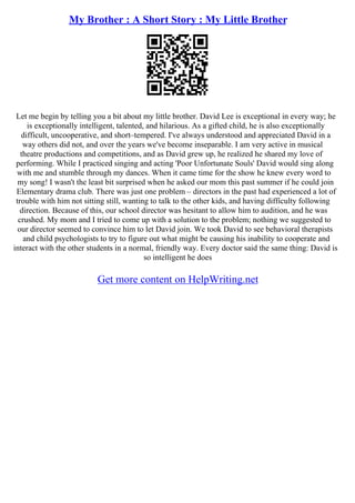 My Brother : A Short Story : My Little Brother
Let me begin by telling you a bit about my little brother. David Lee is exceptional in every way; he
is exceptionally intelligent, talented, and hilarious. As a gifted child, he is also exceptionally
difficult, uncooperative, and short–tempered. I've always understood and appreciated David in a
way others did not, and over the years we've become inseparable. I am very active in musical
theatre productions and competitions, and as David grew up, he realized he shared my love of
performing. While I practiced singing and acting 'Poor Unfortunate Souls' David would sing along
with me and stumble through my dances. When it came time for the show he knew every word to
my song! I wasn't the least bit surprised when he asked our mom this past summer if he could join
Elementary drama club. There was just one problem – directors in the past had experienced a lot of
trouble with him not sitting still, wanting to talk to the other kids, and having difficulty following
direction. Because of this, our school director was hesitant to allow him to audition, and he was
crushed. My mom and I tried to come up with a solution to the problem; nothing we suggested to
our director seemed to convince him to let David join. We took David to see behavioral therapists
and child psychologists to try to figure out what might be causing his inability to cooperate and
interact with the other students in a normal, friendly way. Every doctor said the same thing: David is
so intelligent he does
Get more content on HelpWriting.net
 