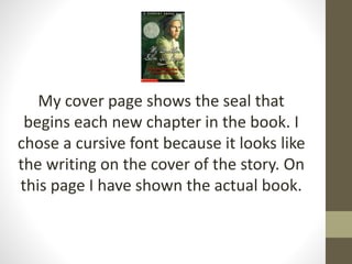 My cover page shows the seal that
begins each new chapter in the book. I
chose a cursive font because it looks like
the writing on the cover of the story. On
this page I have shown the actual book.
 