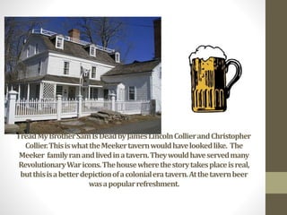 TheSetting
IreadMyBrotherSamIsDeadbyJamesLincolnCollierandChristopher
Collier.ThisiswhattheMeekertavernwouldhavelookedlike. The
Meeker familyranandlivedinatavern.Theywouldhaveservedmany
RevolutionaryWaricons.Thehousewherethestorytakesplaceisreal,
butthisisabetterdepictionofacolonialeratavern.Atthetavernbeer
wasapopularrefreshment.
 