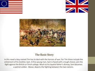 TheBasicStory
In this novel a boy named Tim has to deal with the horrors of war. For Tim these include the
enlistment of his brother, Sam. A fine young man, Sam is faced with a tough choice; join the
fight against the British or finish college. Much to his loyalist father’s dismay, Sam becomes
a patriot soldier. Above, depicts the fighting between the two nations.
 
