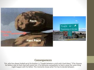 Consequences
Tim, who has always looked up to his brother, is “Caught between a rock and a hard place.” If he chooses
his fathers side he feels Sam will resent him. If he becomes sympathetic to Sam’s cause the same thing
might happen with his father. This memento shows what Tim has to decide between.
 