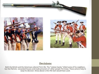 Decisions
Both the British and the Americans altered Tim’s life. The “Lobster backs,” killed some of his neighbors,
but the Patriots ransacked houses and made prisoners of other people Tim knew. These actions help to
sway his decision. Show above is the rifle Sam would have used.
 
