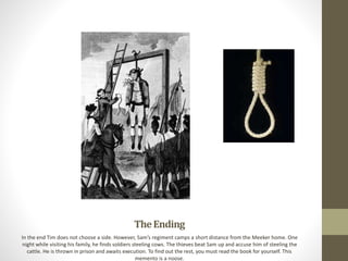 TheEnding
In the end Tim does not choose a side. However, Sam’s regiment camps a short distance from the Meeker home. One
night while visiting his family, he finds soldiers steeling cows. The thieves beat Sam up and accuse him of steeling the
cattle. He is thrown in prison and awaits execution. To find out the rest, you must read the book for yourself. This
memento is a noose.
 