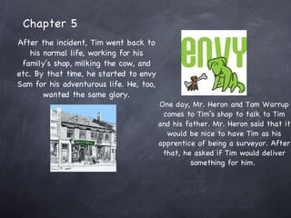 Chapter 5 After the incident, Tim went back to his normal life, working for his family’s shop, milking the cow, and etc. By that time, he started to envy Sam for his adventurous life. He, too, wanted the same glory. One day, Mr. Heron and Tom Warrup comes to Tim’s shop to talk to Tim and his father. Mr. Heron said that it would be nice to have Tim as his apprentice of being a surveyor. After that, he asked if Tim would deliver something for him.  