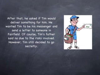 After that, he asked if Tim would deliver something for him. He wanted Tim to be his messenger and send a letter to someone in Fairfield. Of course, Tim’s father said no due to the risks involved. However, Tim still decided to go secretly. 