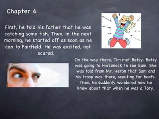 Chapter 6 First, he told his father that he was catching some fish. Then, in the next morning, he started off as soon as he can to Fairfield. He was excited, not scared.  On the way there, Tim met Betsy. Betsy was going to Horseneck to see Sam. She was told from Mr. Heron that Sam and his troop was there, scouting for beefs. Then, he suddenly wondered how he knew about that when he was a Tory. 
