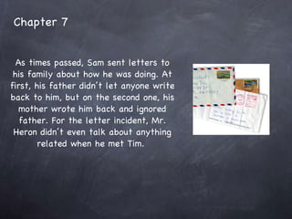Chapter 7 As times passed, Sam sent letters to his family about how he was doing. At first, his father didn’t let anyone write back to him, but on the second one, his mother wrote him back and ignored father. For the letter incident, Mr. Heron didn’t even talk about anything related when he met Tim.  
