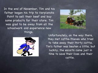 In the end of November, Tim and his father began his trip to Verplancks Point to sell their beef and buy some products for their store. Tim was glad to be away from all the schoolwork and experience new things.  Unfortunately, on the way there, they met cattle-thieves who tried to take away their thirty cattle. Tim’s father was beaten a little, but luckily, the escorts came just in time to save their lives and their cattle.  