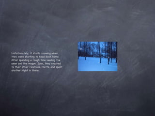 Unfortunately, it starts snowing when they were starting to head back home. After spending a rough time leading the oxen and the wagon. Soon, they reached to their other relatives, Platts, and spent another night in there. 