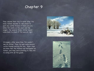 They resume their trip to home after the snow. Father decides to ride ahead to spot any cattle thieves if there are any while Tim works on the oxen and the wagon.  For several times, father would come back to check if Tim was all right. Strangely, after some time, Tim couldn’t see his father. Then, he sees some several cattle thieves waiting for him.  Right then, he knew that the thieves had kidnapped his father, and they were planning to take him to along with all the goods. Chapter 9 