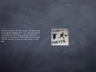 However, he didn’t let that happen. He fooled them by purposely mistaking that they were the escorts. This frightened the thieves and kept them from stealing the products. Dumbfounded and exhausted, Tim first decides to take his wagon home and get help.  