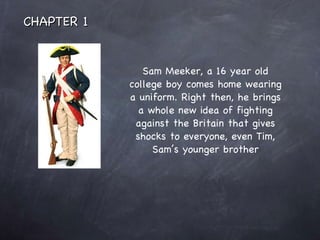 Sam Meeker, a 16 year old college boy comes home wearing a uniform. Right then, he brings a whole new idea of fighting against the Britain that gives shocks to everyone, even Tim, Sam’s younger brother CHAPTER 1 