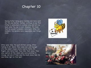 Having Father being gone created even more work for Tim and Mother. Mother continues to say that Father is somewhere in a prison ship and he’ll be back when the war is over. However, Tim knew that he wouldn’t probably come back. After the incident, Tim became more responsible over things. (133) After some time, Tim spots British coming. After talking to Mr. Heron, they come over and charged into the rebel’s house where Captain Betts, Mr. Rogers, and Jerry lived. They take them away. They also capture all the rebels who were planning to charge, and one of them was the black slave, Ned. He was killed right on that spot. Chapter 10  
