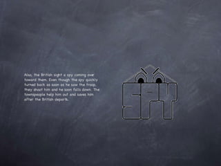 Also, the British sight a spy coming over toward them. Even though the spy quickly turned back as soon as he saw the troop, they shoot him and he soon falls down. The townspeople help him out and saves him after the British departs.  