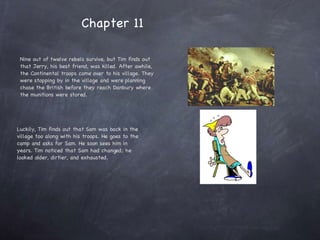 Nine out of twelve rebels survive, but Tim finds out that Jerry, his best friend, was killed. After awhile, the Continental troops come over to his village. They were stopping by in the village and were planning chase the British before they reach Danbury where the munitions were stored.  Luckily, Tim finds out that Sam was back in the village too along with his troops. He goes to the camp and asks for Sam. He soon sees him in years. Tim noticed that Sam had changed; he looked older, dirtier, and exhausted.  Chapter 11  