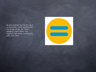 He also realized that he felt equal to his brother. After greeting Sam, Tim brings mother too. After spending a small family time together, Sam leaves, promising to come back later.  