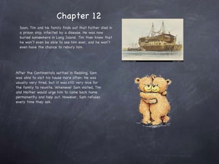 Soon, Tim and his family finds out that Father died in a prison ship, infected by a disease. He was now buried somewhere in Long Island. Tim then knew that he won’t even be able to see him ever, and he won’t even have the chance to rebury him.  After the Continentals settled in Redding, Sam was able to visit his house more often. He was usually very tired, but it was still very nice for the family to reunite. Whenever Sam visited, Tim and Mother would urge him to come back home permanently and help out. However, Sam refuses every time they ask. Chapter 12 