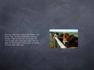 One day, when Sam’s family was having a nice family time,  he hears something crumpling outside. When he went out, he noticed that four of eight cows were gone. Right then, he sees the two thieves running away. He decides to chase them right away. 