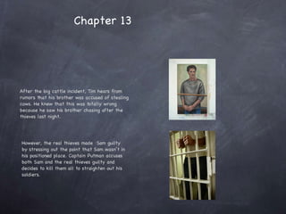 After the big cattle incident, Tim hears from rumors that his brother was accused of stealing cows. He knew that this was totally wrong because he saw his brother chasing after the thieves last night.  However, the real thieves made  Sam guilty by stressing out the point that Sam wasn’t in his positioned place. Captain Putman accuses both Sam and the real thieves guilty and decides to kill them all to straighten out his soldiers.  Chapter 13 