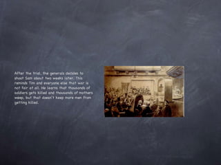 After the trial, the generals decides to shoot Sam about two weeks later. This reminds Tim and everyone else that war is not fair at all. He learns that thousands of soldiers gets killed and thousands of mothers weep, but that doesn’t keep more men from getting killed. 