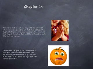 Tim and his mother wait and pray until the very night when Sam was supposed to get shot. They all hoped that Captain Putman would change his mind, but he never did. And they all knew that Sam would be sentenced to death like what has planned.  On that day, Tim goes to see Sam because he knew that Sam would need him on his last day. However, Mother refuse to go. Tim goes in the middle of the crowd and sight Sam with his face dead white.  Chapter 14 