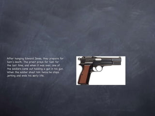 After hanging Edward Jones, they prepare for Sam’s death. The priest preys for Sam for the last time, and when it was over, one of the soldiers came out holding a gun in his gun. When the soldier shoot him twice he stops jerking and ends his early life.  