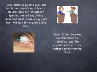 Sam wants to go on a war, but his father doesn’t want him to. He also asks for his father’s gun, but he refuses. These different ideas cause a big fight that will last for a quite a long time. Sam’s father becomes worried about his rebellious son. The chapter ends with the father secretly crying alone. 