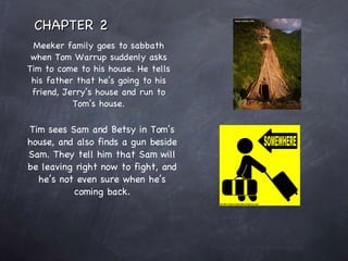 Meeker family goes to sabbath when Tom Warrup suddenly asks Tim to come to his house. He tells his father that he’s going to his friend, Jerry’s house and run to Tom’s house. Tim sees Sam and Betsy in Tom’s house, and also finds a gun beside Sam. They tell him that Sam will be leaving right now to fight, and he’s not even sure when he’s coming back. CHAPTER 2 