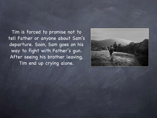 Tim is forced to promise not to tell Father or anyone about Sam’s departure. Soon, Sam goes on his way to fight with Father’s gun. After seeing his brother leaving, Tim end up crying alone. 