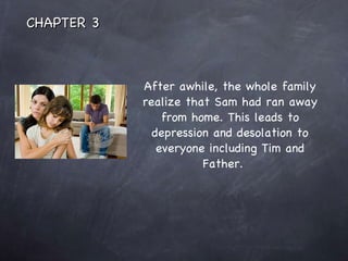 After awhile, the whole family realize that Sam had ran away from home. This leads to depression and desolation to everyone including Tim and Father.  CHAPTER 3 