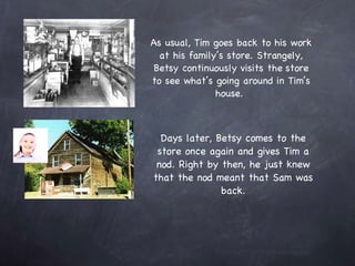 As usual, Tim goes back to his work at his family’s store. Strangely, Betsy continuously visits the store to see what’s going around in Tim’s house.  Days later, Betsy comes to the store once again and gives Tim a nod. Right by then, he just knew that the nod meant that Sam was back. 