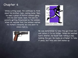 Chapter 4 While cutting wood, Tim continues to think about his brother, Sam, coming home. Then, he sees a group of Patriot soldiers going into his own house. Soon, Tim saw his parents getting threatened by the soldiers. When he realized that the soldiers wanted his father’s weapons, he runs down to where Sam is.  He was determined to take the gun from him and return it to his father. When he reached Sam’s shelter, he found Sam taking a nap, holding the gun. He made an attempt to take it away, but fails and Sam wakes up. 