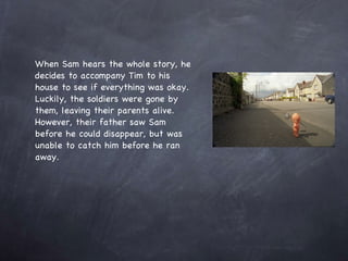When Sam hears the whole story, he decides to accompany Tim to his house to see if everything was okay. Luckily, the soldiers were gone by them, leaving their parents alive.  However, their father saw Sam before he could disappear, but was unable to catch him before he ran away. 