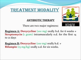 TREATMENT MODALITY 
ANTIBIOTIC THERAPY 
There are two major regimens: 
Regimen A: Doxycycline (100 mg) orally b.d. for 6 weeks + 
Streptomycin (1 gram) intramuscularly o.d. for the first 14 
to 21 days 
Regimen B: Doxycycline (100 mg) orally b.d. + 
Rifampin (15 mg/kg) orally o.d. for six weeks. 
 