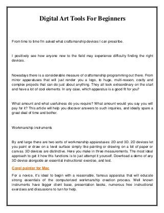 Digital Art Tools For Beginners
From time to time I'm asked what craftsmanship devices I can prescribe.
I positively see how anyone new to the field may experience difficulty finding the right
devices.
Nowadays there is a considerable measure of craftsmanship programming out there. From
minor apparatuses that will just render you a logo, to huge, multi-reason, costly and
complex projects that can do just about anything. They all look extraordinary on the start
and have a lot of cool elements. In any case, which apparatus is a good fit for you?
What amount and what usefulness do you require? What amount would you say you will
pay for it? This article will help you discover answers to such inquiries, and ideally spare a
great deal of time and bother.
Workmanship instruments
By and large there are two sorts of workmanship apparatuses: 2D and 3D. 2D devices let
you paint or draw on a level surface simply like painting or drawing on a bit of paper or
canvas. 3D devices are distinctive. Here you make in three measurements. The most ideal
approach to get it how this functions is to just attempt it yourself. Download a demo of any
3D device alongside an essential instructional exercise, and test.
Corel painter for Mac
For a novice, it's ideal to begin with a reasonable, famous apparatus that will educate
strong essentials of the computerized workmanship creation process. Well known
instruments have bigger client base, presentation books, numerous free instructional
exercises and discussions to turn for help.
 