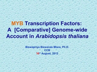 MYB Transcription Factors:
A [Comparative] Genome-wide
Account in Arabidopsis thaliana
       Biswapriya Biswavas Misra, Ph.D.
                     CCB
              16th August, 2012
 