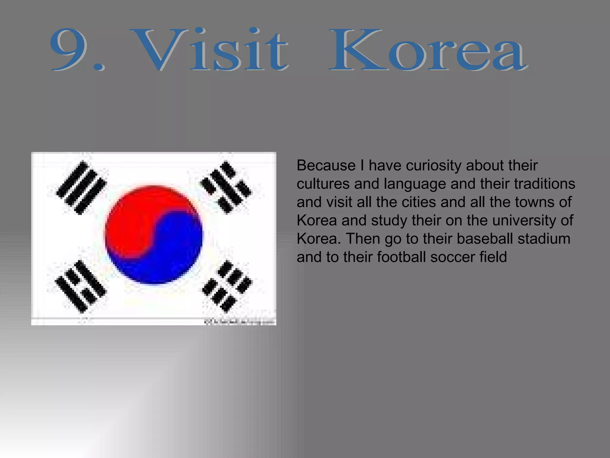 9. Visit  Korea Because I have curiosity about their cultures and language and their traditions and visit all the cities and all the towns of Korea and study their on the university of Korea. Then go to their baseball stadium and to their football soccer field 