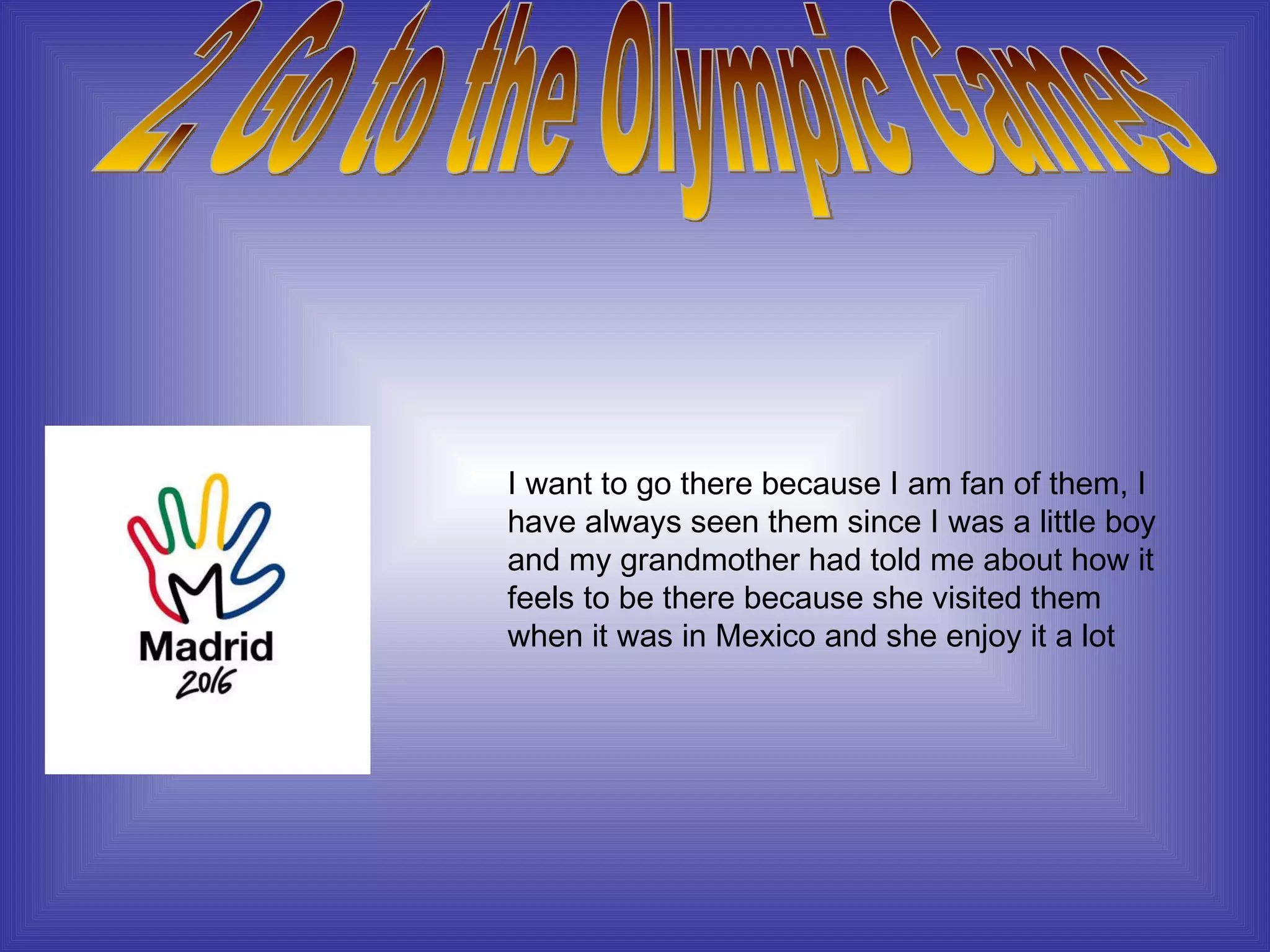 2. Go to the Olympic Games I want to go there because I am fan of them, I have always seen them since I was a little boy and my grandmother had told me about how it feels to be there because she visited them when it was in Mexico and she enjoy it a lot 