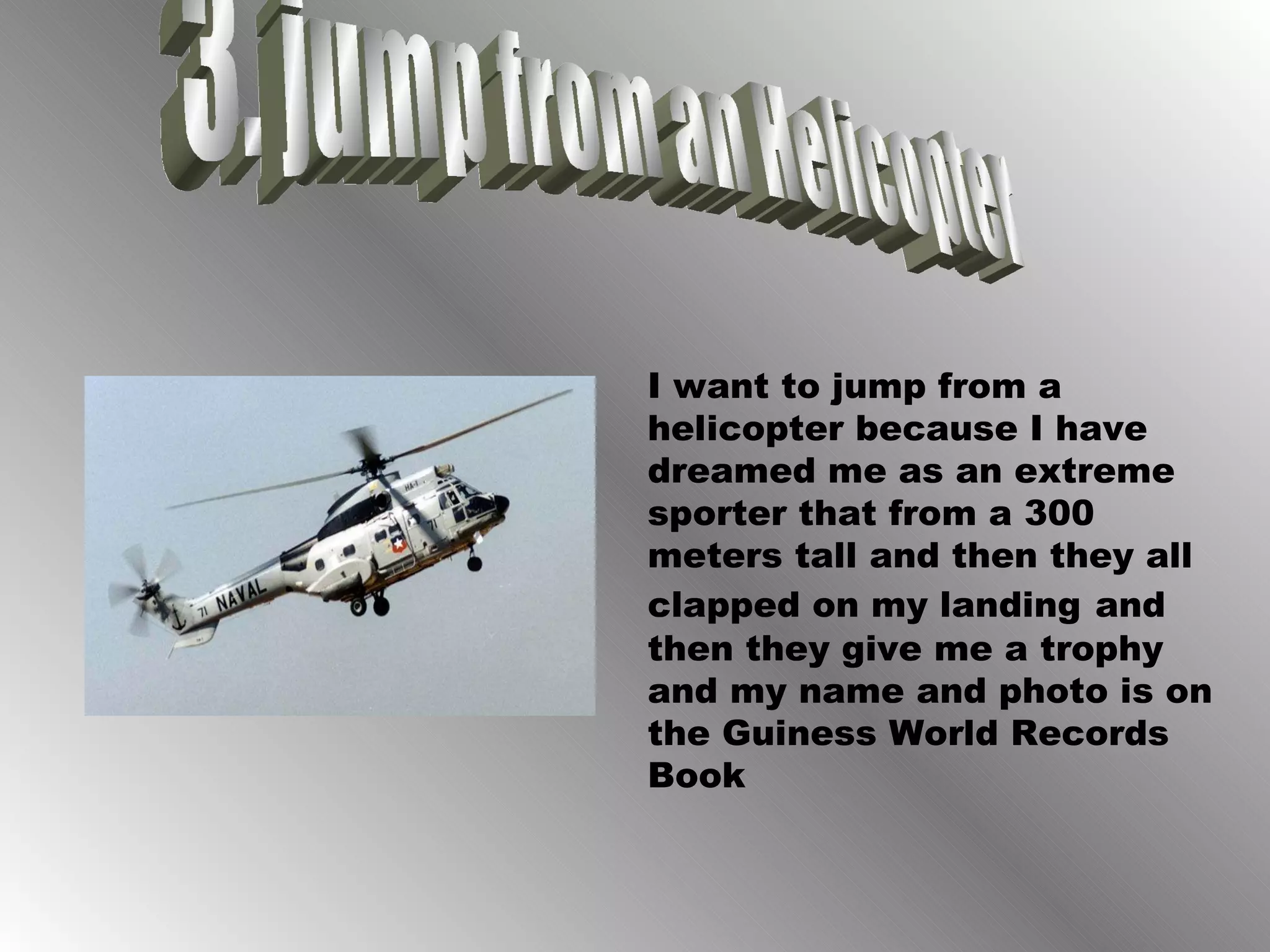 3. jump from an Helicopter I want to jump from a helicopter because I have dreamed me as an extreme sporter that from a 300 meters tall and then they all clapped on my landing   and then they give me a trophy and my name and photo is on the Guiness World Records Book 