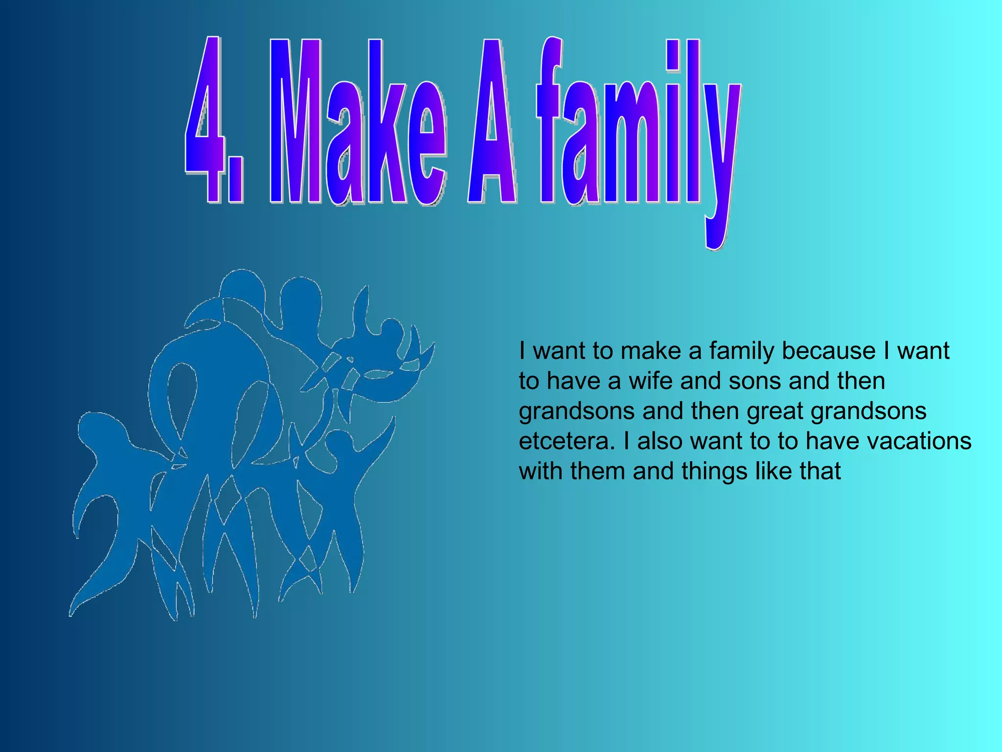 4. Make A family I want to make a family because I want to have a wife and sons and then grandsons and then great grandsons etcetera. I also want to to have vacations with them and things like that 