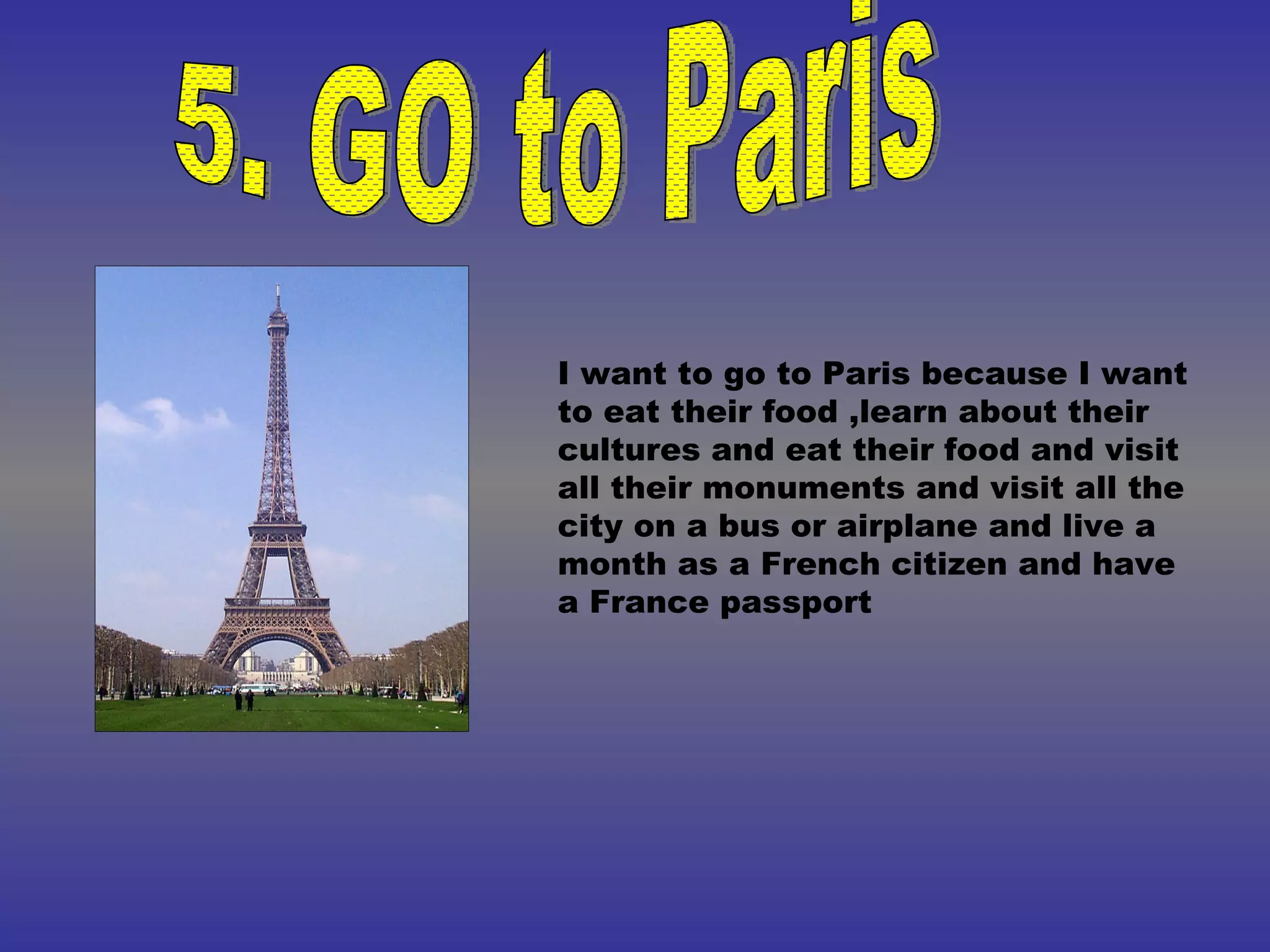 5. GO to Paris I want to go to Paris because I want to eat their food ,learn about their cultures and eat their food and visit all their monuments and visit all the city on a bus or airplane and live a month as a French citizen and have a France passport 