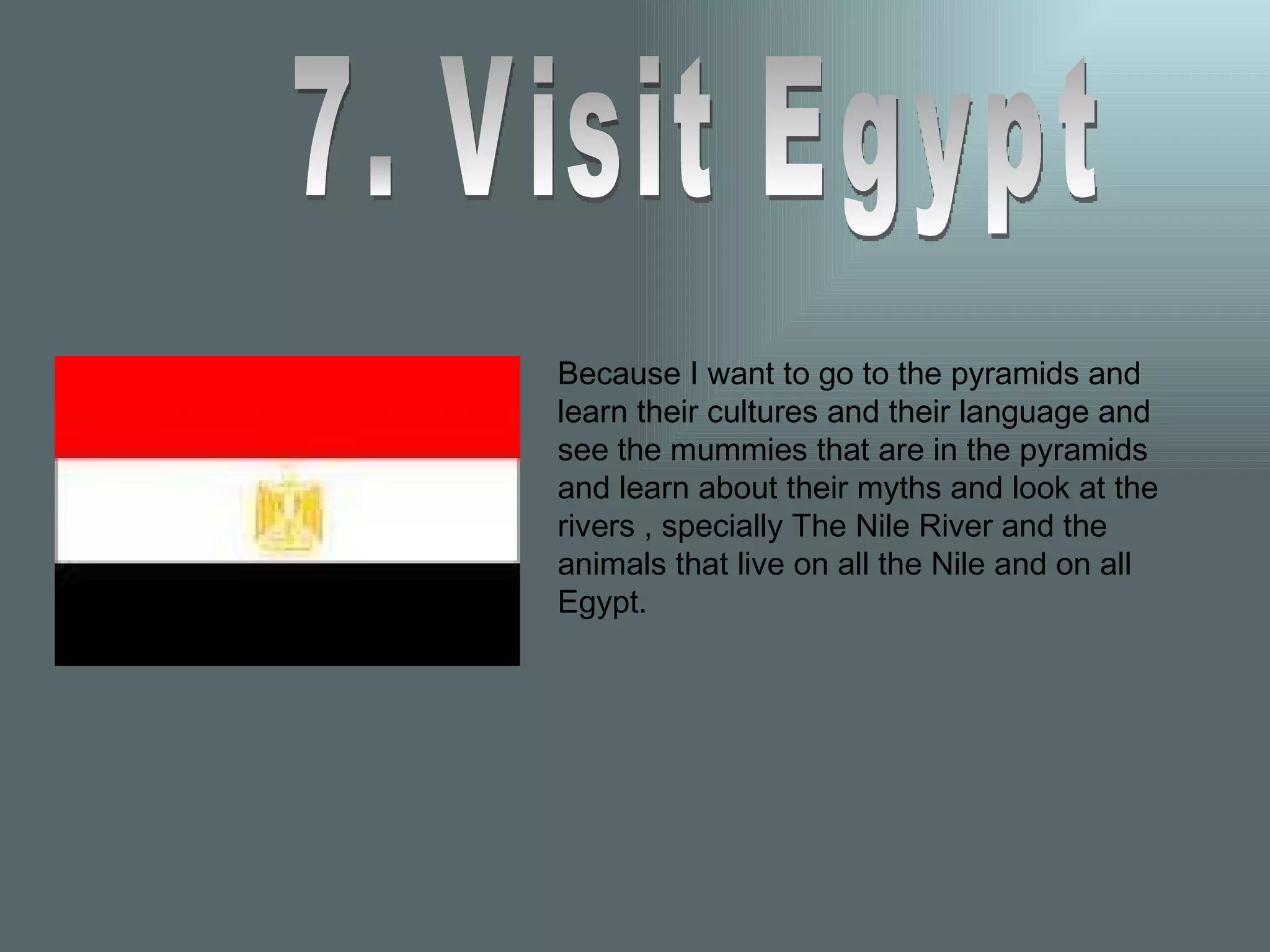 7. Visit Egypt Because I want to go to the pyramids and learn their cultures and their language and see the mummies that are in the pyramids and learn about their myths and look at the rivers , specially The Nile River and the animals that live on all the Nile and on all Egypt. 