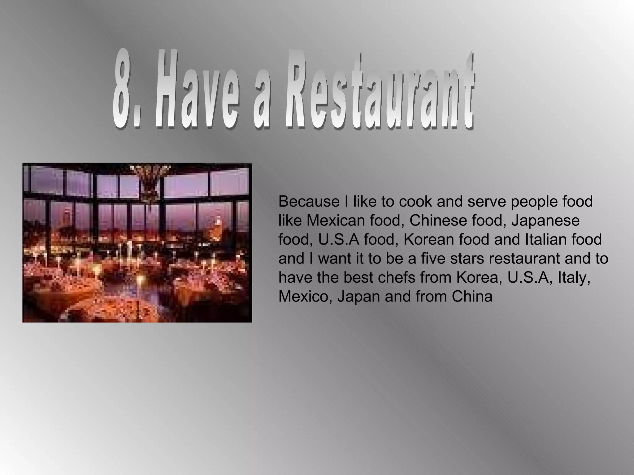 8. Have a Restaurant Because I like to cook and serve people food like Mexican food, Chinese food, Japanese food, U.S.A food, Korean food and Italian food and I want it to be a five stars restaurant and to have the best chefs from Korea, U.S.A, Italy, Mexico, Japan and from China 