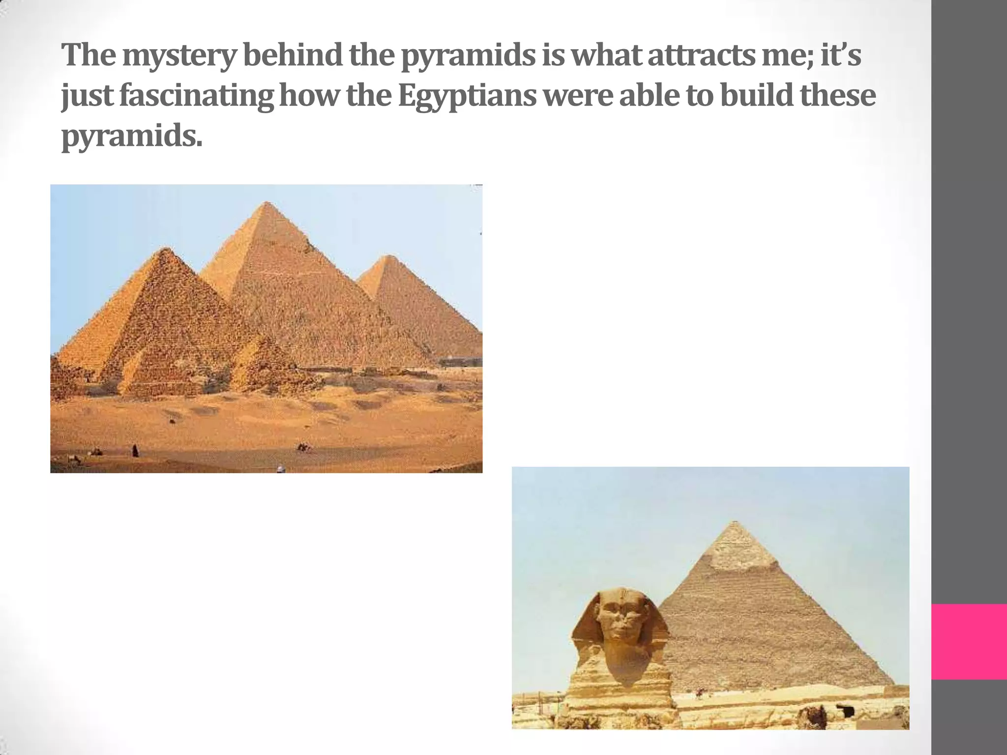 The mystery behind the pyramids is what attracts me; it’s
just fascinating how the Egyptians were able to build these
pyramids.