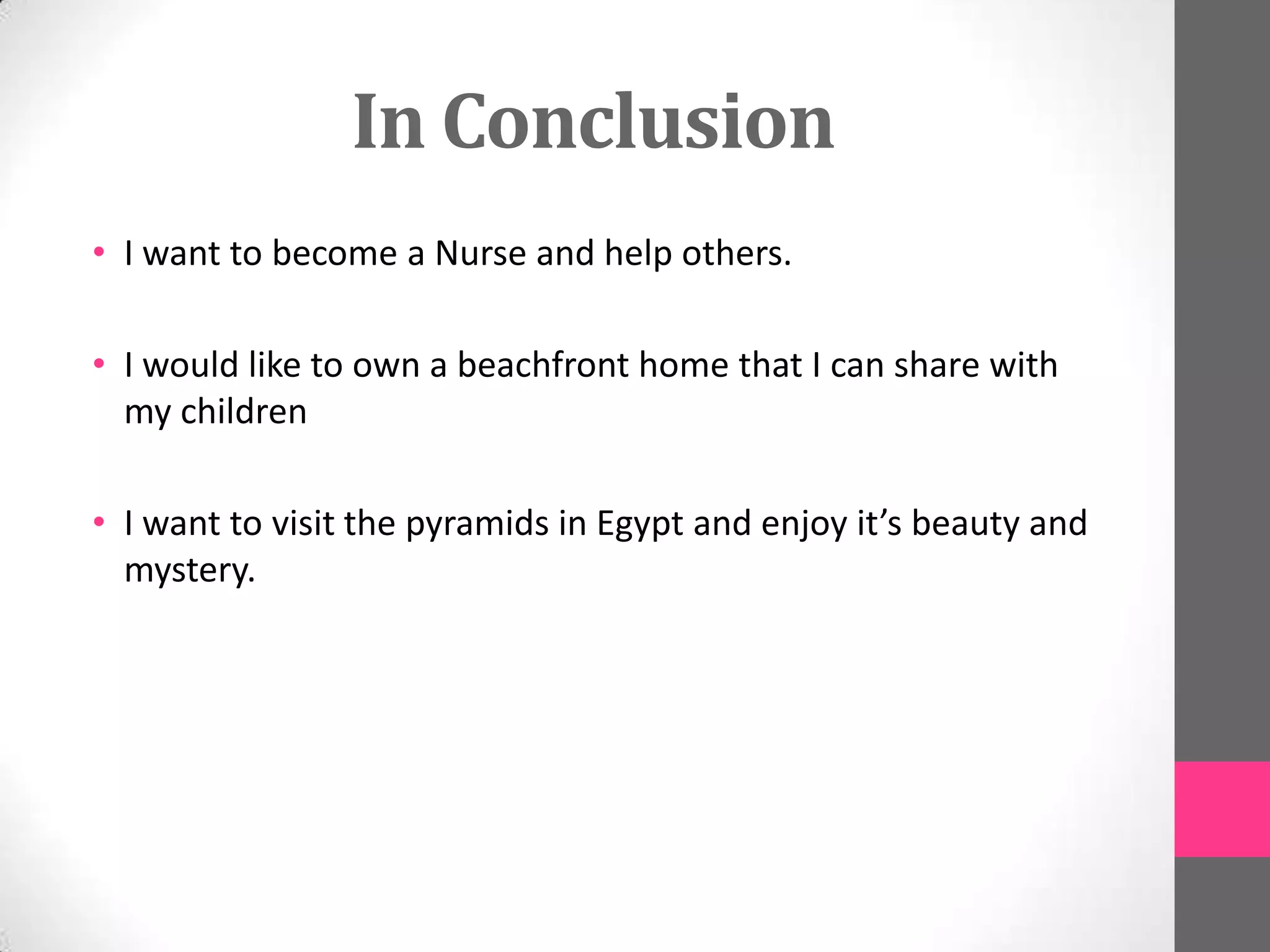 In Conclusion
• I want to become a Nurse and help others.
• I would like to own a beachfront home that I can share with
my children
• I want to visit the pyramids in Egypt and enjoy it’s beauty and
mystery.