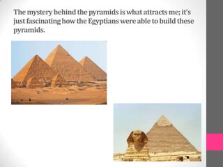The mystery behind the pyramids is what attracts me; it’s
just fascinating how the Egyptians were able to build these
pyramids.
 