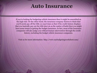 Auto Insurance
If you’re looking for budgeting vehicle insurance then it might be assembled as
the high risk. On the other hand, the insurance company desires to think that
you’ll surely pay off the bills on exact time so that if the credit history displays
that you basically pay out the bills later on as the matter of habit then you might
have some issues in getting the budget insurance. In fact, most of the insurance
companies will also judge you without human intervention through the credit
history, including the budget vehicle insurance companies.
Visit us for more information http://www.mybudgetingworksheet.com/
 