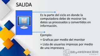 SALIDA
Es la parte del ciclo en donde la
computadora debe de mostrar los
datos ya procesados y convertidos en
información.
Ejemplo:
+ Graficas por medio del monitor
+ Lista de usuarios impresas por medio
de una impresora
 