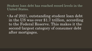 Student loan debt has reached record levels in the
United States.
•As of 2021, outstanding student loan debt
in the US was over $1.7 trillion, according
to the Federal Reserve. This makes it the
second-largest category of consumer debt
after mortgages.
 